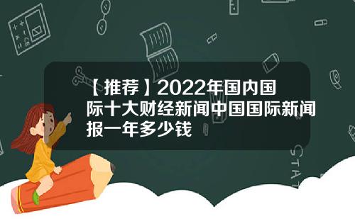 【推荐】2022年国内国际十大财经新闻中国国际新闻报一年多少钱
