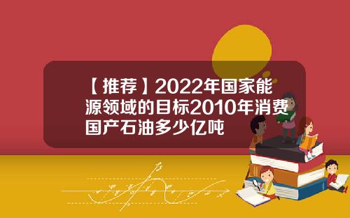 【推荐】2022年国家能源领域的目标2010年消费国产石油多少亿吨