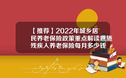 【推荐】2022年城乡居民养老保险政策重点解读恩施残疾人养老保险每月多少钱
