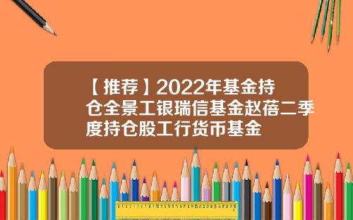 【推荐】2022年基金持仓全景工银瑞信基金赵蓓二季度持仓股工行货币基金