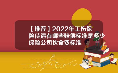 【推荐】2022年工伤保险待遇有哪些赔偿标准是多少保险公司伙食费标准