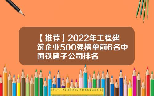 【推荐】2022年工程建筑企业500强榜单前6名中国铁建子公司排名