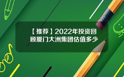 【推荐】2022年投资回顾厦门大洲集团估值多少