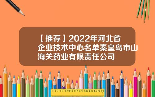 【推荐】2022年河北省企业技术中心名单秦皇岛市山海关药业有限责任公司