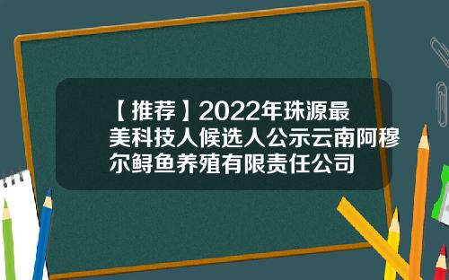 【推荐】2022年珠源最美科技人候选人公示云南阿穆尔鲟鱼养殖有限责任公司