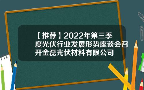 【推荐】2022年第三季度光伏行业发展形势座谈会召开金磊光伏材料有限公司