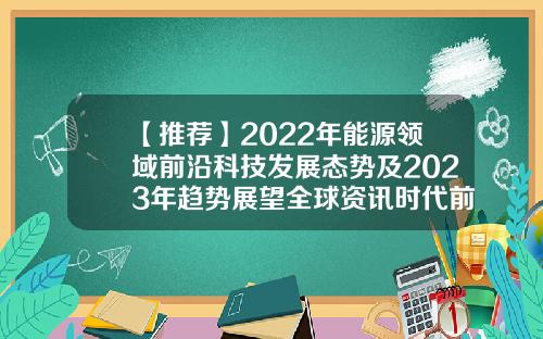 【推荐】2022年能源领域前沿科技发展态势及2023年趋势展望全球资讯时代前沿股票