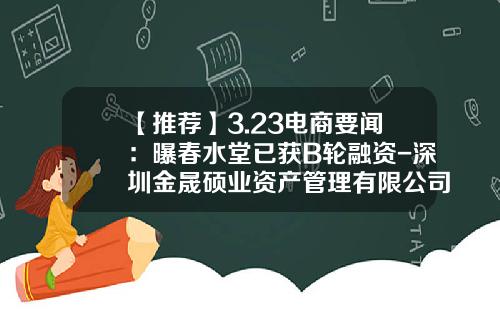 【推荐】3.23电商要闻：曝春水堂已获B轮融资-深圳金晟硕业资产管理有限公司
