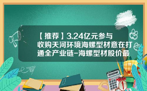 【推荐】3.24亿元参与收购天河环境海螺型材意在打通全产业链-海螺型材股价最高多少