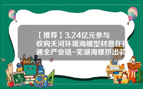 【推荐】3.24亿元参与收购天河环境海螺型材意在打通全产业链-芜湖海螺挤出装备有限公司