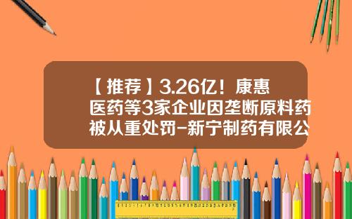 【推荐】3.26亿！康惠医药等3家企业因垄断原料药被从重处罚-新宁制药有限公司