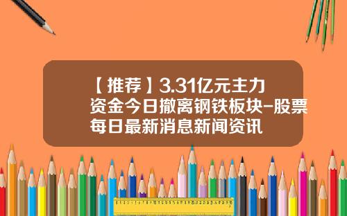 【推荐】3.31亿元主力资金今日撤离钢铁板块-股票每日最新消息新闻资讯
