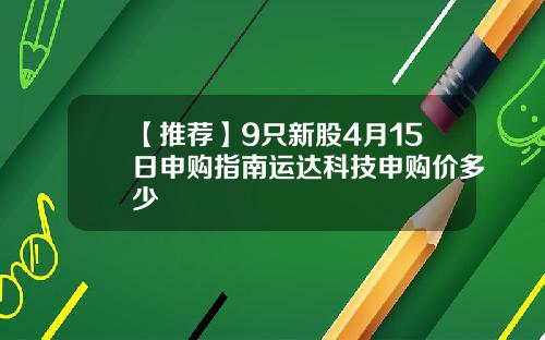【推荐】9只新股4月15日申购指南运达科技申购价多少