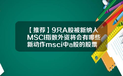 【推荐】9只A股被新纳入MSCI指数外资将会有哪些新动作msci中a股的股票闻资讯