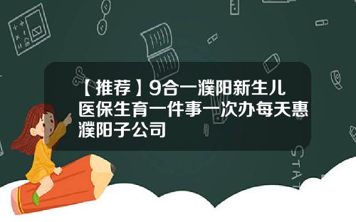 【推荐】9合一濮阳新生儿医保生育一件事一次办每天惠濮阳子公司