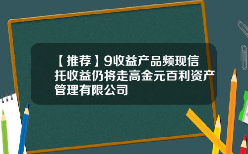 【推荐】9收益产品频现信托收益仍将走高金元百利资产管理有限公司