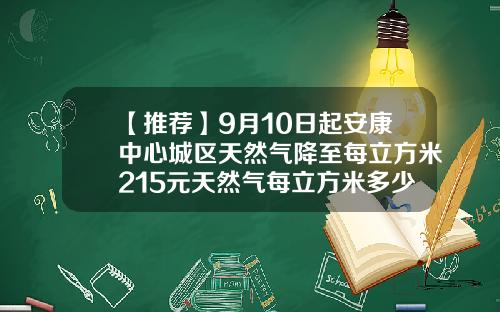 【推荐】9月10日起安康中心城区天然气降至每立方米215元天然气每立方米多少钱