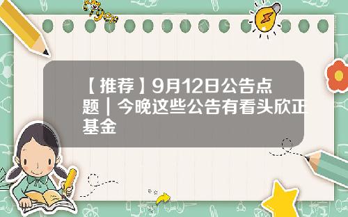 【推荐】9月12日公告点题｜今晚这些公告有看头欣正基金