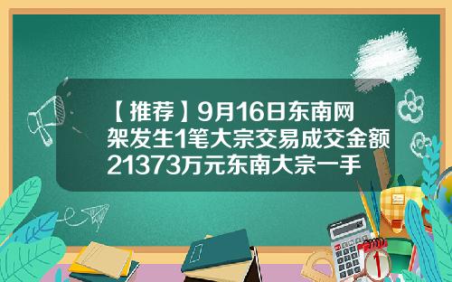 【推荐】9月16日东南网架发生1笔大宗交易成交金额21373万元东南大宗一手多少钱