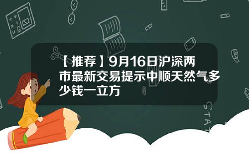 【推荐】9月16日沪深两市最新交易提示中顺天然气多少钱一立方
