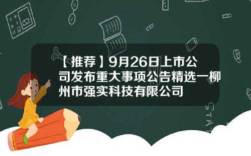 【推荐】9月26日上市公司发布重大事项公告精选一柳州市强实科技有限公司