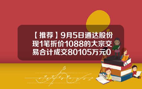 【推荐】9月5日通达股份现1笔折价1088的大宗交易合计成交80105万元002560上市多少钱