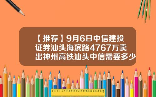 【推荐】9月6日中信建投证券汕头海滨路4767万卖出神州高铁汕头中信需要多少钱