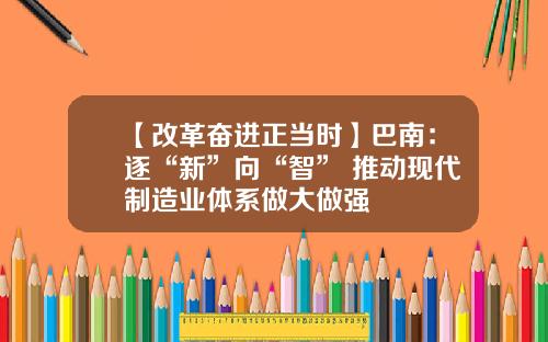 【改革奋进正当时】巴南：逐“新”向“智” 推动现代制造业体系做大做强