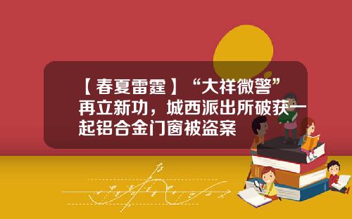 【春夏雷霆】“大祥微警”再立新功，城西派出所破获一起铝合金门窗被盗案
