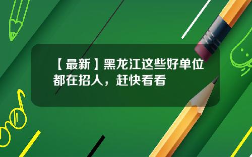 【最新】黑龙江这些好单位都在招人，赶快看看