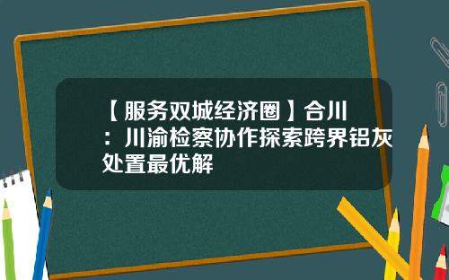 【服务双城经济圈】合川 ：川渝检察协作探索跨界铝灰处置最优解