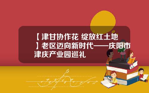 【津甘协作花 绽放红土地】老区迈向新时代——庆阳市津庆产业园巡礼
