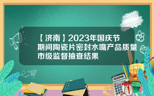 【济南】2023年国庆节期间陶瓷片密封水嘴产品质量市级监督抽查结果