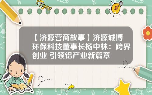 【济源营商故事】济源诚博环保科技董事长杨中林：跨界创业 引领铝产业新篇章