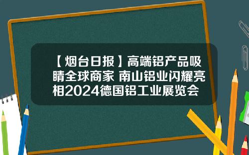 【烟台日报】高端铝产品吸睛全球商家 南山铝业闪耀亮相2024德国铝工业展览会