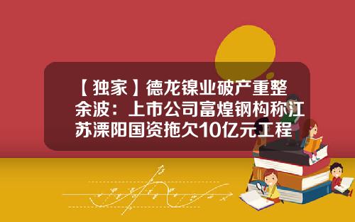 【独家】德龙镍业破产重整余波：上市公司富煌钢构称江苏溧阳国资拖欠10亿元工程款