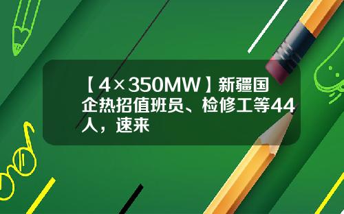 【4×350MW】新疆国企热招值班员、检修工等44人，速来