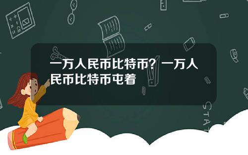 一万人民币比特币？一万人民币比特币屯着