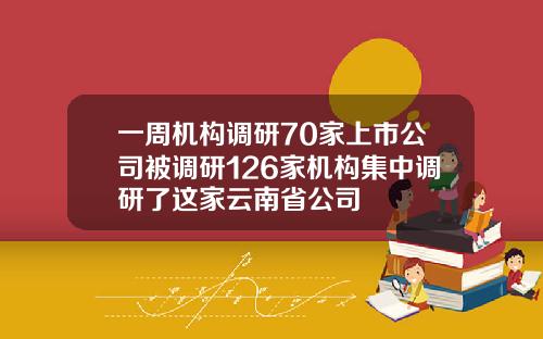 一周机构调研70家上市公司被调研126家机构集中调研了这家云南省公司