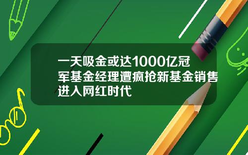 一天吸金或达1000亿冠军基金经理遭疯抢新基金销售进入网红时代