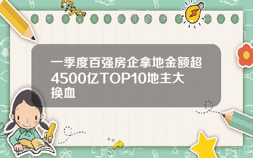 一季度百强房企拿地金额超4500亿TOP10地主大换血