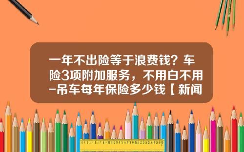 一年不出险等于浪费钱？车险3项附加服务，不用白不用-吊车每年保险多少钱【新闻】