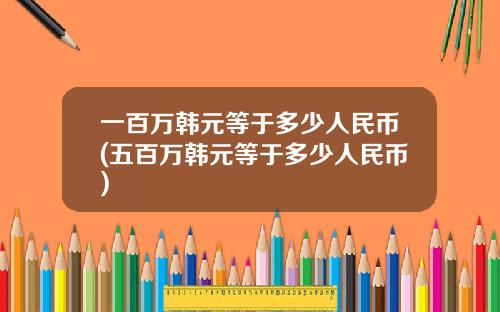 一百万韩元等于多少人民币(五百万韩元等于多少人民币)
