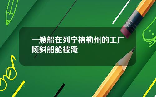 一艘船在列宁格勒州的工厂倾斜船舱被淹