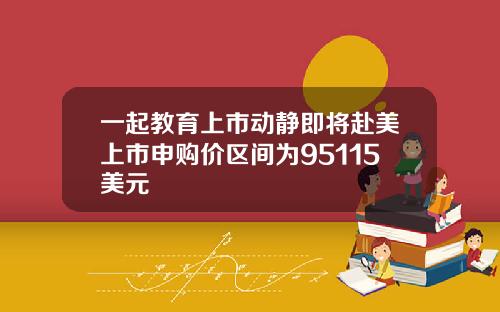 一起教育上市动静即将赴美上市申购价区间为95115美元