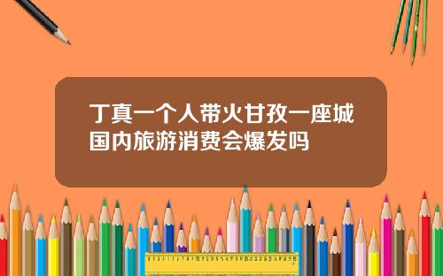 丁真一个人带火甘孜一座城国内旅游消费会爆发吗