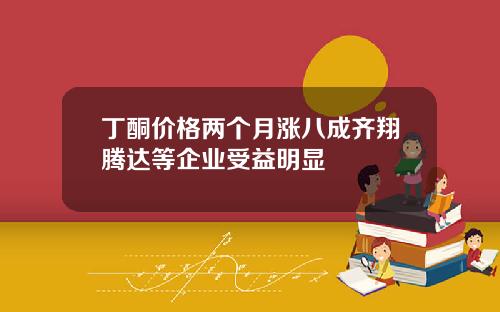 丁酮价格两个月涨八成齐翔腾达等企业受益明显