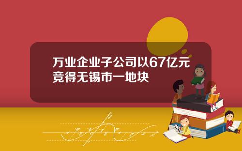 万业企业子公司以67亿元竞得无锡市一地块