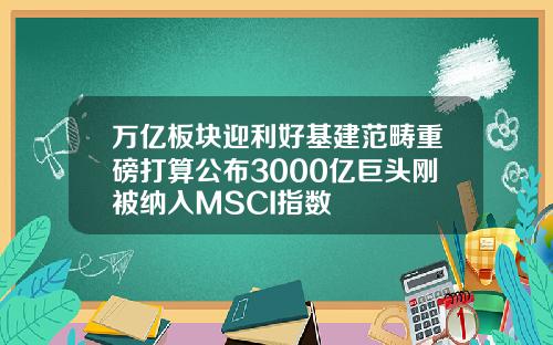 万亿板块迎利好基建范畴重磅打算公布3000亿巨头刚被纳入MSCI指数