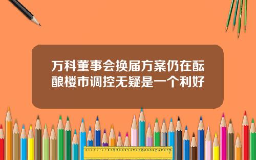 万科董事会换届方案仍在酝酿楼市调控无疑是一个利好